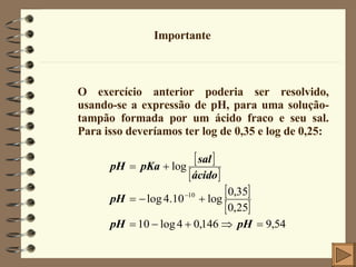 Importante O exercício anterior poderia ser resolvido, usando-se a expressão de pH, para uma solução-tampão formada por um ácido fraco e seu sal. Para isso deveríamos ter log de 0,35 e log de 0,25: 