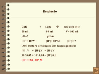 Resolução Café  +  Leite     café com leite 20 ml  80 ml  V= 100 ml pH=5  pH=6  [H + ]= 10 -5 M  [H + ]= 10 -6 M  [H + ]= ? Obs: mistura de soluções sem reação química: [H + ].V  +  [H + ].V  = [H + ].V 10 -5 .0,02 + 10 -6 .0,08 = [H + ].0,1 [H + ] = 2,8 . 10 -6  M   
