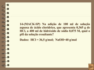 14-(MACK-SP) Na adição de 100 ml de solução aquosa de ácido clorídrico, que apresenta 0,365 g de HCl, a 400 ml de hidróxido de sódio 0,075 M, qual o pH da solução resultante? Dados:  HCl = 36,5 g/mol;  NaOH=40 g/mol 