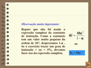 Observação muito importante: Repare que não foi usada a expressão completa da constante de ionização. Como a constante tem um valor muito pequeno da ordem de 10 -5 , desprezamos 1-   . Se o exercício trazer um grau de ionização > ou = 5%, devemos fazer uso da expressão completa. ou K i  = M    2 