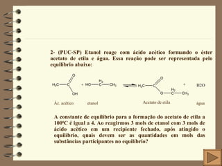 2- (PUC-SP) Etanol reage com ácido acético formando o éster acetato de etila e água. Essa reação pode ser representada pelo equilíbrio abaixo: Ác. acético etanol Acetato de etila água A constante de equilíbrio para a formação do acetato de etila a 100 0 C é igual a 4. Ao reagirmos 3 mols de etanol com 3 mols de ácido acético em um recipiente fechado, após atingido o equilíbrio, quais devem ser as quantidades em mols das substâncias participantes no equilíbrio? 