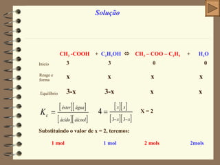 Solução CH 3  -COOH   +  C 2 H 5 OH      CH 3  – COO – C 2 H 5   +  H 2 O Início 3  3  0  0 Reage e forma x  x  x  x   Equilíbrio 3-x  3-x  x  x X = 2 Substituindo o valor de x = 2, teremos:  1 mol  1 mol   2 mols   2mols   