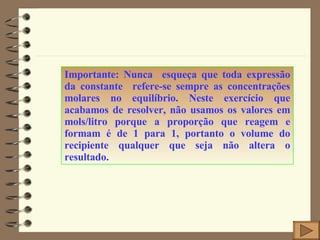 Importante: Nunca  esqueça que toda expressão da constante  refere-se sempre as concentrações molares no equilíbrio. Neste exercício que acabamos de resolver, não usamos os valores em mols/litro porque a proporção que reagem e formam é de 1 para 1, portanto o volume do recipiente qualquer que seja não altera o resultado. 