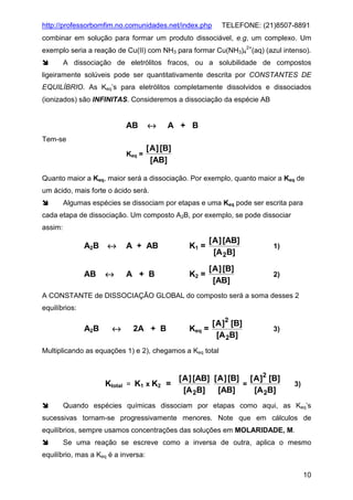 http://professorbomfim.no.comunidades.net/index.php

TELEFONE: (21)8507-8891

combinar em solução para formar um produto dissociável, e.g, um complexo. Um
exemplo seria a reação de Cu(II) com NH3 para formar Cu(NH3)42+(aq) (azul intenso).
A dissociação de eletrólitos fracos, ou a solubilidade de compostos
ligeiramente solúveis pode ser quantitativamente descrita por CONSTANTES DE
EQUILÍBRIO. As Keq’s para eletrólitos completamente dissolvidos e dissociados
(ionizados) são INFINITAS. Consideremos a dissociação da espécie AB

AB

↔

Keq =

[ A ] [B]
[AB]

A + B

Tem-se

Quanto maior a Keq, maior será a dissociação. Por exemplo, quanto maior a Keq de
um ácido, mais forte o ácido será.
Algumas espécies se dissociam por etapas e uma Keq pode ser escrita para
cada etapa de dissociação. Um composto A2B, por exemplo, se pode dissociar
assim:

A2B

↔

A + AB

K1 =

[ A ] [AB]
[A 2B]

1)

AB

↔

A + B

K2 =

[ A ] [B]
[AB]

2)

A CONSTANTE de DISSOCIAÇÃO GLOBAL do composto será a soma desses 2
equilíbrios:

A2B

↔

2A + B

[ A ]2 [B]
Keq =
[A 2B]

3)

Multiplicando as equações 1) e 2), chegamos a Keq total

Ktotal

[ A ] [AB] [ A ] [B] [ A ]2 [B]
= K1 x K2 =
=
[AB]
[A 2B]
[A 2B]

3)

Quando espécies químicas dissociam por etapas como aqui, as Keq’s
sucessivas tornam-se progressivamente menores. Note que em cálculos de
equilíbrios, sempre usamos concentrações das soluções em MOLARIDADE, M.
Se uma reação se escreve como a inversa de outra, aplica o mesmo
equilíbrio, mas a Keq é a inversa:
10

 