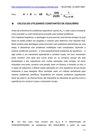 http://professorbomfim.no.comunidades.net/index.php

↔

A + B

Para

AB

Keq =

TELEFONE: (21)8507-8891

[AB]
1
=
[A] [B]
K eq de AB

CÁLCULOS UTILIZANDO CONSTANTES DE EQUILÍBRIO
Antes de entrarmos em problemas específicos usando Keq ‘s, vale a pena considerar
como proceder ou como deveríamos proceder para resolver problemas.
Com bastante freqüência, a abordagem é procurarmos uma fórmula simples na qual
todos os dados podem ser plugados e resolver para obtermos uma resposta final.
Muito embora esta abordagem possa funcionar com problemas elementares de uma
etapa, é desastrosa com problemas multietapas mais complicados. Aprender a
resolver problemas químicos − e mais especificamente problemas de equilíbrios − é
algo similar a um marceneiro aprendendo a construir casas. Um bom marceneiro
pode construir uma casa que nunca antes viu ou construiu porque ele está
familiarizado e tem experiência com muitas operações mais simples, tal como
enquadrar uma porta, construir uma parede, fazer um alicerce, e levantar um teto, e
é capaz de selecionar e efetuar essas operações em uma seqüência tal que levará
finalmente à casa desejada. Bons cientistas usam um método semelhante para
resolver problemas científicos. Experiência em resolver problemas (significando
dever de casa) é, da mesma forma, tão importante ao estudante de química como a
experiência em construir é para o marceneiro novato.

Um

dos

usos

CONCENTRAÇÕES

de

mais

comum

substâncias

das
NO

Keq‘s

é

EQUILÍBRIO

a

determinação
a

partir

de

de
suas
11

 
