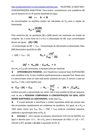 http://professorbomfim.no.comunidades.net/index.php

TELEFONE: (21)8507-8891

CONCENTRAÇÕES ANALÍTICAS. Para ilustrar, consideremos uma substância AB
que se dissocia em A e B quando dissolvida em água

AB

↔

A + B

As concentrações no equilíbrio podem ser calculadas da Keq para a reação de
dissociação:

Keq =

[ A ] [B]
[AB]

Para acharmos [A], as grandezas [B] e [[AB] devem ser expressas em função da
incógnita. Se a única fonte de A e B é a dissociação de AB, suas concentrações
devem ser iguais:

[A] = [B]

. A concentração de AB = CAB − Concentração de AB perdida na dissociação. Mas,
[AB] dissociada é igual [A] (ou [B]).

∴ [AB] = CAB − [A]

[ A ]2
Keq =
C AB - [A]

4)

ou

[A]2 + Keq [A] − CAB Keq = 0
Se a Keq e CAB são conhecidos, a equação pode ser resolvida.
APROXIMAÇÃO POSSÍVEL: com freqüência é possível fazer SUPOSIÇÕES
para simplificar a Eq. 4) sem modificar significativamente a resposta final. Nosso alvo
é o denominador onde um valor está sendo subtraído de outro. É comum o caso em
que CAB >> [A], o que significa que
5)

CAB – [A] ≈ CAB

∴ Keq

[ A ]2
≈
C AB

e

[A] =

C ABK eq

Lembre que para a aproximação ser viável, não é uma questão da [A] ser pequena,
mas se ela é PEQUENA COMPARADA À CONCENTRAÇÃO DA QUAL ESTÁ
SENDO SUBTRAÍDA (ou ADICIONADA), neste caso CAB.
É crucial aprender a reconhecer e avaliar suposições deste tipo porque elas
são encontradas repetidamente em problemas de equilíbrios. Em geral, se a Keq é
1000 vezes menor que CAB, (Keq × 1000 < CAB) pode-se considerar pequena,
validando a aproximação feita na Eq. 5)
Exemplo 1. Uma solução se preparou dissolvendo 0,20 mol de NaHSO4 em
água e diluindo para 1,0 L. Se a Keq para a dissociação do HSO4- é 1,02 × 10-2,
Calcular a [H+] a) com, e b) sem a suposição da Eq. 5).
12

 