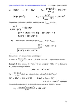 http://professorbomfim.no.comunidades.net/index.php

HSO4

a)

↔

–

+

+

H + SO4

2–

2–

[H+ ] [SO 2 - ]
4

Keq =

Keq =

[H ] = [SO4 ]

TELEFONE: (21)8507-8891

[HSO − ]
4

[H+ ]2
C

−
HSO 4

Resolvendo a equação quadrática, sabendo-se que C

[H+ ]2
+

0,200 - [H ]

= 1,02 × 10

- [H+ ]

HSO −
4

= 1,02 × 10

= 1,02 × 10

-2

-2

= 0,2 M

-2

[H+]2 + (1,02 × 10-2) [H+] − 2,04 × 10-3 = 0
R: [H+] = 4,04 x 10–2 M
b)

Se fazemos a aproximação que C

HSO −
4

- [H+ ] ≈ C

HSO −
4

[H + ] 2
-2
= 1,02 × 10 , e
0,200

R: [H+] = 4,51 x 10–2 M
Calculemos o erro ao usarmos a aproximação:
% ERRO =

4,51 - 4,04
× 100 = 11,6 %!!!! >> 5%
4,04

∴ aproximação errada!!

Exemplo 2. Uma solução de HAc 0,10 M tem uma [H+] = 1,32 x 10-3 M. Calcular a
Keq para a dissociação do HAc.

HAc
Keq =

↔

H+ + Ac–

[H + ] [Ac - ]
, dado que a dissociação é a única fonte de H+ e Ac-,
[HAc ]

[H+] = [Ac–] = 1,32 x 10-3M;

[HAc] = CHAc - [H+]
= 0,100 – 1,23 x 10-3 = 0,099 M

Substituindo esses valores na expressão da constante de equilíbrio, tem-se
Keq =

(1,32 x 10 -3 )(1,32 x 10 -3 )
-5
= 1,76 x 10
0,099

13

 