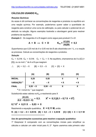 http://professorbomfim.no.comunidades.net/index.php

TELEFONE: (21)8507-8891

CÁLCULOS USANDO Keq
Reações Químicas
As vezes é útil conhecer as concentrações de reagentes e produtos no equilíbrio em
uma reação química. Por exemplo, poderíamos querer saber a quantidade de
reagente para construir uma curva de calibração, ou para calcular o potencial de um
eletrodo na solução. Alguns exemplos ilustrarão a abordagem geral para resolver
problema de equilíbrios.
Exemplo 3. Os reagentes A e B reagem como segue para produzir C e D:

A + B ↔ C + D

Keq =

[C] [D]
= 0,3
[A] [B]

Suponhamos que 0,20 mol de A e 0,05 mol de B são dissolvidos em 1 L, e a reação
se processa. Calcule as concentrações de reagentes e produtos.
Solução
CA = 0,2 M; CB = 0,5 M;

CC = CD = 0. No equilíbrio, chamaremos de X a [C] (=

[D]), ou os mol L-1 de A e B que reagiram

∴

[A] = 0,2 – X

[B] = 0,5 – X

[C] = [D] = X

[A]

[B]

[C]

[D]

INICIAL

0,20

0,50

0

0

VARIAÇÃO *

–X

–X

+X

+X

0,20 – X

0,50 – X

X

X

FINAL

* X = mmol mL–1 que reagiram
Substituindo estes valores na Keq e resolvendo para X

(X ) (X)
= 0,3;
(0,2 - X) (0,5 - X)

X2 = 0,3 [(0,1 – 0,7 X + X2]

0,7 X2 + 0,21 X – 0,03 = 0
Resolvendo a equação quadrática, X = 0,11 M, então
R: [A] = 0,2 – X = 0,09 M; [B] = 0,5 – X = 0,39 M

[C] = [D] = X = 0,11 M

Uso de aproximações sucessivas para resolver a equação quadrática:
1º Desprezar X comparado com as concentrações iniciais para simplificar os
cálculos e calcular um valor inicial para X; 2º Agora usaremos este primeiro valor
14

 