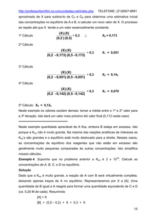 http://professorbomfim.no.comunidades.net/index.php

TELEFONE: (21)8507-8891

aproximado de X para subtraí-lo de CA e CB para obtermos uma estimativa inicial
das concentrações no equilíbrio de A e B, e calcular um novo valor de X. O processo
se repete até que X tende a um valor essencialmente constante.

(X ) (X)
= 0,3
(0,2 ) (0,5)

1º Cálculo

∴

X0 = 0,173

2º Cálculo

(X) (X)
= 0,3
(0,2 - 0,173) (0,5 - 0,173)

X1 = 0,051

(X) (X)
= 0,3
(0,2 - 0,051) (0,5 - 0,051)

X2 = 0,142

(X) (X)
= 0,3
(0,2 - 0,142) (0,5 - 0,142)

X3 = 0,079

3º Cálculo

4º Cálculo

5º Cálculo: X4 = 0,124
Neste exemplo os valores oscilam demais: tomar a média entre o 1º e 2º valor para
a 3ª iteração. Isto dará um valor mais próximo dói valor final (0,112 neste caso)

Neste exemplo quantidade apreciável de A fica, embora B esteja em excesso. Isto
porque a Keq não é muito grande. Na maioria das reações analíticas de interesse as
Keq’s são grandes e o equilíbrio está muito deslocado para a direita. Nesses casos,
as concentrações de equilíbrio dos reagentes que não estão em excesso são
geralmente muito pequenas comparadas às outras concentrações. Isto simplifica
nossos cálculos.
Exemplo 4. Suponha que no problema anterior a Keq é 2 x 1016. Calcule as
concentrações de A, B, C, e D no equilíbrio.
Solução
Dado que a Keq é muito grande, a reação de A com B será virtualmente completa,
deixando apenas traços de A no equilíbrio. Representaremos por X a [A]. Uma
quantidade de B igual a A reagirá para formar uma quantidade equivalente de C e D
(ca. 0,20 M de cada). Resumindo
[A] = X
[B] = (0,5 – 0,2) + X = 0,3 + X
15

 