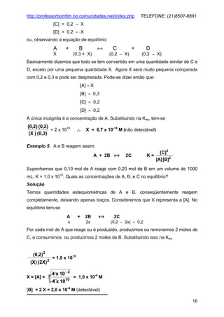 http://professorbomfim.no.comunidades.net/index.php

TELEFONE: (21)8507-8891

[C] = 0,2 – X
[D] = 0,2 – X
ou, observando a equação de equilíbrio:

A

+

X

↔

B
(0,3 + X)

C

+

(0,2 – X)

D
(0,2 – X)

Basicamente dizemos que todo se tem convertido em uma quantidade similar de C e
D, exceto por uma pequena quantidade X. Agora X será muito pequena comparada
com 0,2 e 0,3 e pode ser desprezada. Pode-se dizer então que:
[A] ≈ X
[B] ≈ 0,3
[C] ≈ 0,2
[D] ≈ 0,2
A única incógnita é a concentração de A. Substituindo na Keq, tem-se

(0,2) (0,2)
= 2 x 1016
(X ) (0,3)

∴ X = 6,7 x 10-18 M (não detectável)

Exemplo 5. A e B reagem assim:
A + 2B ↔

2C

K=

[ C ]2
[A] [B]2

Suponhamos que 0,10 mol de A reage com 0,20 mol de B em um volume de 1000
mL; K = 1,0 x 1010. Quais as concentrações de A, B, e C no equilíbrio?
Solução
Temos quantidades estequiométricas de A e B, conseqüentemente reagem
completamente, deixando apenas traços. Consideremos que X representa a [A]. No
equilíbrio tem-se
A
x

+

2B

↔

2x

2C
(0,2 – 2x) ≈ 0,2

Por cada mol de A que reage ou é produzido, produzimos ou removemos 2 moles de
C, e consumimos ou produzimos 2 moles de B. Substituindo isso na Keq

(0,2)2
(X) (2X)

2

= 1,0 x 1010

4 x 10 − 2
X = [A] = 3
= 1,0 x 10-4 M
10
4 x 10

[B] = 2 X = 2,0 x 10-4 M (detectável)
16

 
