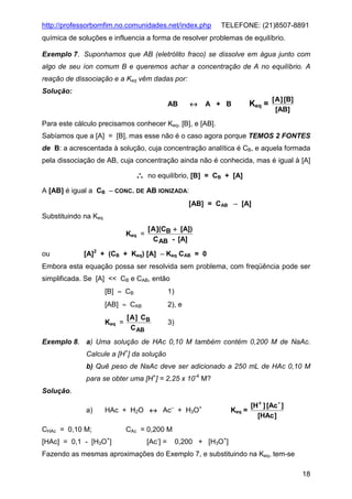 http://professorbomfim.no.comunidades.net/index.php

TELEFONE: (21)8507-8891

química de soluções e influencia a forma de resolver problemas de equilíbrio.
Exemplo 7. Suponhamos que AB (eletrólito fraco) se dissolve em água junto com
algo de seu íon comum B e queremos achar a concentração de A no equilíbrio. A
reação de dissociação e a Keq vêm dadas por:
Solução:
↔

AB

A + B

Keq =

[ A ] [B]
[AB]

Para este cálculo precisamos conhecer Keq, [B], e [AB].
Sabíamos que a [A] = [B], mas esse não é o caso agora porque TEMOS 2 FONTES
de B: a acrescentada à solução, cuja concentração analítica é CB, e aquela formada
pela dissociação de AB, cuja concentração ainda não é conhecida, mas é igual à [A]

∴

no equilíbrio, [B] = CB + [A]

A [AB] é igual a CB − CONC. DE AB IONIZADA:
[AB] = CAB − [A]
Substituindo na Keq
Keq =
ou

[ A ](CB + [A])
C AB - [A]

[A]2 + (CB + Keq) [A] − Keq CAB = 0

Embora esta equação possa ser resolvida sem problema, com freqüência pode ser
simplificada. Se [A] << CB e CAB, então
[B] ≈ CB

1)

[AB] ≈ CAB

2), e

Keq =

[ A ] CB
C AB

3)

Exemplo 8. a) Uma solução de HAc 0,10 M também contém 0,200 M de NaAc.
Calcule a [H+] da solução
b) Quê peso de NaAc deve ser adicionado a 250 mL de HAc 0,10 M
para se obter uma [H+] = 2,25 x 10-4 M?
Solução.
a)

−

HAc + H2O ↔ Ac + H3O

CHAc = 0,10 M;

+

[H+ ] [Ac - ]
Keq =
[HAc ]

CAc = 0,200 M
+

[HAc] = 0,1 - [H3O ]

[Ac-] =

0,200 + [H3O+]

Fazendo as mesmas aproximações do Exemplo 7, e substituindo na Keq, tem-se
18

 