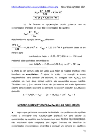 http://professorbomfim.no.comunidades.net/index.php
Keq =

TELEFONE: (21)8507-8891

[H+ ] 0,200
= 1,76 x 10-5
0,10

R: [H+] = 8,80 x 10-6 M

b)

Se fazemos as aproximações usuais, podemos usar as

concentrações analíticas em lugar das concentrações de equilíbrio:
[H+ ] C
Keq =

Ac -

CHAc

Resolvendo esta equação para C
[H+ ] C

Ac -

= 1,76 x 10-5 e

0,10

Ac -

C

, obteremos

Ac -

= 7,82 x 10-3 M. A quantidades desse sal em

mmoles será
quantidade da NaAc = (7,82 x 10-3) (250 mL) = 1,96 mmol,
Passando essa quantidade para massa dá
peso de NaAc = (1,96 mmol) (82,0 mg mmol-1) = 161 mg

O efeito de íon comum pode ser usado para fazer as reações analíticas mais
favoráveis ou quantitativas. O ajuste da acidez, por exemplo, é usado
freqüentemente para deslocar um equilíbrio. As titulações com K2Cr2O7 são
efetuadas em meio ácido porque prótons são consumidos nessas reações.
Titulações com I2 (um oxidante fraco) são processadas em meio ligeiramente
alcalino para deslocar o equilíbrio até completa reação com o redutor, e.g., titulação
de As(III).
I2 + H3AsO3 + H2O

2I− + H3AsO4 + 2H+

Keq ≈ 1

MÉTODO SISTEMÁTICO PARA CALCULAR EQUILÍBRIOS
Agora que ganhamos uma certa familiaridade com problemas de equilíbrio
vamos

a

considerar uma ABORDAGEM SISTEMÁTICA

para

calcular as

concentrações de equilíbrio que funcionará bem com TODOS OS EQUILÍBRIOS,
não importando quão complexos eles sejam. Consiste em identificar as
concentrações desconhecidas envolvidas e escrever um conjunto de equilíbrios
19

 