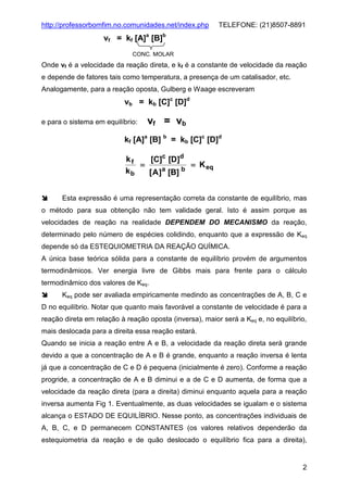 http://professorbomfim.no.comunidades.net/index.php

TELEFONE: (21)8507-8891

vf = kf [A]a [B]b
CONC. MOLAR

Onde vf é a velocidade da reação direta, e kf é a constante de velocidade da reação
e depende de fatores tais como temperatura, a presença de um catalisador, etc.
Analogamente, para a reação oposta, Gulberg e Waage escreveram

vb = kb [C]c [D]d
e para o sistema em equilíbrio:

vf = vb

kf [A]a [B] b = kb [C]c [D]d
kf
[C]c [D]d
=
= K eq
kb
[ A ]a [B] b
Esta expressão é uma representação correta da constante de equilíbrio, mas
o método para sua obtenção não tem validade geral. Isto é assim porque as
velocidades de reação na realidade DEPENDEM DO MECANISMO da reação,
determinado pelo número de espécies colidindo, enquanto que a expressão de Keq
depende só da ESTEQUIOMETRIA DA REAÇÃO QUÍMICA.
A única base teórica sólida para a constante de equilíbrio provém de argumentos
termodinâmicos. Ver energia livre de Gibbs mais para frente para o cálculo
termodinâmico dos valores de Keq.
Keq pode ser avaliada empiricamente medindo as concentrações de A, B, C e
D no equilíbrio. Notar que quanto mais favorável a constante de velocidade é para a
reação direta em relação à reação oposta (inversa), maior será a Keq e, no equilíbrio,
mais deslocada para a direita essa reação estará.
Quando se inicia a reação entre A e B, a velocidade da reação direta será grande
devido a que a concentração de A e B é grande, enquanto a reação inversa é lenta
já que a concentração de C e D é pequena (inicialmente é zero). Conforme a reação
progride, a concentração de A e B diminui e a de C e D aumenta, de forma que a
velocidade da reação direta (para a direita) diminui enquanto aquela para a reação
inversa aumenta Fig 1. Eventualmente, as duas velocidades se igualam e o sistema
alcança o ESTADO DE EQUILÍBRIO. Nesse ponto, as concentrações individuais de
A, B, C, e D permanecem CONSTANTES (os valores relativos dependerão da
estequiometria da reação e de quão deslocado o equilíbrio fica para a direita),

2

 