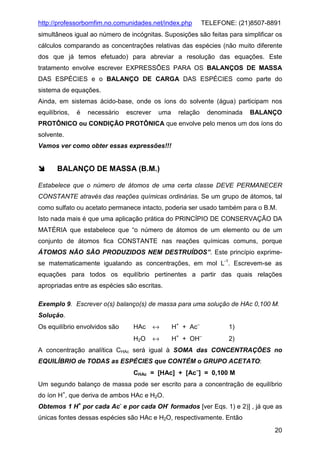 http://professorbomfim.no.comunidades.net/index.php

TELEFONE: (21)8507-8891

simultâneos igual ao número de incógnitas. Suposições são feitas para simplificar os
cálculos comparando as concentrações relativas das espécies (não muito diferente
dos que já temos efetuado) para abreviar a resolução das equações. Este
tratamento envolve escrever EXPRESSÕES PARA OS BALANÇOS DE MASSA
DAS ESPÉCIES e o BALANÇO DE CARGA DAS ESPÉCIES como parte do
sistema de equações.
Ainda, em sistemas ácido-base, onde os íons do solvente (água) participam nos
equilíbrios,

é

necessário

escrever

uma

relação

denominada

BALANÇO

PROTÔNICO ou CONDIÇÃO PROTÔNICA que envolve pelo menos um dos íons do
solvente.
Vamos ver como obter essas expressões!!!

BALANÇO DE MASSA (B.M.)
Estabelece que o número de átomos de uma certa classe DEVE PERMANECER
CONSTANTE através das reações químicas ordinárias. Se um grupo de átomos, tal
como sulfato ou acetato permanece intacto, poderia ser usado também para o B.M.
Isto nada mais é que uma aplicação prática do PRINCÍPIO DE CONSERVAÇÃO DA
MATÉRIA que estabelece que “o número de átomos de um elemento ou de um
conjunto de átomos fica CONSTANTE nas reações químicas comuns, porque
ÁTOMOS NÃO SÃO PRODUZIDOS NEM DESTRUÍDOS”. Este princípio exprimese matematicamente igualando as concentrações, em mol L-1. Escrevem-se as
equações para todos os equilíbrio pertinentes a partir das quais relações
apropriadas entre as espécies são escritas.
Exemplo 9. Escrever o(s) balanço(s) de massa para uma solução de HAc 0,100 M.
Solução.
HAc

↔

H+ + Ac−

1)

H2O

Os equilíbrio envolvidos são

↔

H+ + OH−

2)

A concentração analítica CHAc será igual à SOMA das CONCENTRAÇÕES no
EQUILÍBRIO de TODAS as ESPÉCIES que CONTÉM o GRUPO ACETATO:
CHAc = [HAc] + [Ac−] = 0,100 M
Um segundo balanço de massa pode ser escrito para a concentração de equilíbrio
do íon H+, que deriva de ambos HAc e H2O.
Obtemos 1 H+ por cada Ac- e por cada OH- formados [ver Eqs. 1) e 2)] , já que as
únicas fontes dessas espécies são HAc e H2O, respectivamente. Então
20

 