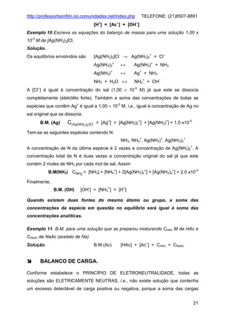 http://professorbomfim.no.comunidades.net/index.php

TELEFONE: (21)8507-8891

[H+] = [Ac−] + [OH−]
Exemplo 10. Escreva as equações do balanço de massa para uma solução 1,00 x
10-5 M de [Ag(NH3)2]Cl.
Solução.
Os equilíbrios envolvidos são

[Ag(NH3)2]Cl → Ag(NH3)2+ + Cl−
Ag(NH3)2+

↔

Ag(NH3)+ + NH3

Ag(NH3)+

↔

Ag+ + NH3

NH3 + H2O ↔

NH4+ + OH−

A [Cl−] é igual à concentração do sal (1,00 × 10-5 M) já que este se dissocia
completamente (eletrólito forte). Também a soma das concentrações de todas as
espécies que contêm Ag+ é igual a 1,00 × 10-5 M, i.e., igual à concentração de Ag no
sal original que se dissocia:
B.M. (Ag)

C[ Ag(NH3 )2 ]Cl = [Ag+] + [Ag(NH3)2+] + [Ag(NH3)+] = 1,0 x10-5

Tem-se as seguintes espécies contendo N:
NH3, NH4+, Ag(NH3)+, Ag(NH3)2+
A concentração de N da última espécie é 2 vezes a concentração de Ag(NH3)2+. A
concentração total de N é duas vezes a concentração original do sal já que este
contém 2 moles de NH3 por cada mol de sal. Assim
B.M(NH3) CNH3 = [NH3] + [NH4+] + 2[Ag(NH3)2+] + [Ag(NH3)2+] = 2,0 x10-5
Finalmente,
B.M. (OH)

[OH-] = [NH4+] + [H+]

Quando existem duas fontes do mesmo átomo ou grupo, a soma das
concentrações da espécie em questão no equilíbrio será igual à soma das
concentrações analíticas.
Exemplo 11. B.M. para uma solução que se preparou misturando CHAc M de HAc e
CNaAc de NaAc (acetato de Na)
Solução.

B.M.(Ac)

[HAc] + [Ac−] = CHAc + CNaAc

BALANCO DE CARGA.
Conforme estabelece o PRINCÍPIO DE ELETRONEUTRALIDADE, todas as
soluções são ELETRICAMENTE NEUTRAS, i.e., não existe solução que contenha
um excesso detectável de carga positiva ou negativa, porque a soma das cargas
21

 