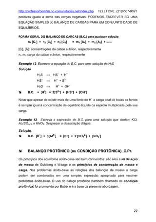 http://professorbomfim.no.comunidades.net/index.php

TELEFONE: (21)8507-8891

positivas iguala a soma das cargas negativas. PODEMOS ESCREVER SÓ UMA
EQUAÇÃO SIMPLES do BALANÇO DE CARGAS PARA UM CONJUNTO DADO DE
EQUILÍBRIOS.
FORMA GERAL DO BALANÇO DE CARGAS (B.C.) para qualquer solução

n1 [C1] + n2 [C2] + n3 [C3]

= m1 [A1] + m2 [A2] + -----

[Ci], [Ai]: concentrações do cátion e ânion, respectivamente
ni, mi: carga do cátion e ânion, respectivamente
Exemplo 12. Escrever a equação do B.C. para uma solução de H2S
Solução
H2S

↔

HS− + H+

HS−

↔

H+ + S2−

H2O

↔

H+ + OH−

−
B.C. + [H+] = 2[S2−] + [HS−] + [OH−]

Notar que apesar de existir mais de uma fonte de H+ a carga total de todas as fontes
é sempre igual à concentração de equilíbrio líquida da espécie multiplicada pela sua
carga.
Exemplo 13. Escreva a expressão do B.C. para uma solução que contém KCl,
Al2(SO4)3, e KNO3. Desprezar a dissociação d’água.
Solução.
B.C. [K+] + 3[Al3+]

= [Cl-] + 2 [SO42-] + [NO3-]

BALANÇO PROTÔNICO (ou CONDIÇÃO PROTÔNICA), C.Pr.
Os princípios dos equilíbrios ácido-base são bem conhecidos: são eles a lei de ação
de massa de Guldberg e Waage e os princípios de conservação de massa e
carga. Nos problemas ácido-base as relações dos balanços de massa e carga
podem ser combinadas em uma simples expressão apropriada para resolver
problemas ácido-base. O uso do balaço protônico (também chamado de condição
protônica) foi promovido por Butler e é a base da presente abordagem.

22

 