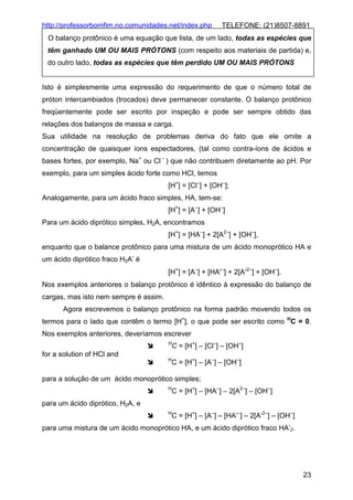 http://professorbomfim.no.comunidades.net/index.php

TELEFONE: (21)8507-8891

O balanço protônico é uma equação que lista, de um lado, todas as espécies que
têm ganhado UM OU MAIS PRÓTONS (com respeito aos materiais de partida) e,
do outro lado, todas as espécies que têm perdido UM OU MAIS PRÓTONS

Isto é simplesmente uma expressão do requerimento de que o número total de
próton intercambiados (trocados) deve permanecer constante. O balanço protônico
freqüentemente pode ser escrito por inspeção e pode ser sempre obtido das
relações dos balanços de massa e carga.
Sua utilidade na resolução de problemas deriva do fato que ele omite a
concentração de quaisquer íons espectadores, (tal como contra-íons de ácidos e
bases fortes, por exemplo, Na+ ou Cl – ) que não contribuem diretamente ao pH. Por
exemplo, para um simples ácido forte como HCl, temos
[H+] = [Cl–] + [OH–];
Analogamente, para um ácido fraco simples, HA, tem-se:
[H+] = [A–] + [OH–]
Para um ácido diprótico simples, H2A, encontramos
[H+] = [HA–] + 2[A2–] + [OH–],
enquanto que o balance protônico para uma mistura de um ácido monoprótico HA e
um ácido diprótico fraco H2A’ é
[H+] = [A–] + [HA′–] + 2[A′2–] + [OH–].
Nos exemplos anteriores o balanço protônico é idêntico à expressão do balanço de
cargas, mas isto nem sempre é assim.
Agora escrevemos o balanço protônico na forma padrão movendo todos os
termos para o lado que contêm o termo [H+], o que pode ser escrito como HC = 0.
Nos exemplos anteriores, deveríamos escrever
H

C = [H+] – [Cl–] – [OH–]

for a solution of HCl and

H

C = [H+] – [A–] – [OH–]

para a solução de um ácido monoprótico simples;
H

C = [H+] – [HA–] – 2[A2–] – [OH–]

para um ácido diprótico, H2A, e
H

C = [H+] – [A–] – [HA’–] – 2[A’2–] – [OH–]

para uma mistura de um ácido monoprótico HA, e um ácido diprótico fraco HA’2.

23

 