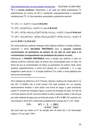 http://professorbomfim.no.comunidades.net/index.php

TELEFONE: (21)8507-8891

H

C é a função protônica. Claramente, o pH pode ser obtido expressando

H

C

explicitamente em termos da [H+] e resolvendo subseqüentemente a expressão
resultante para HC = 0. Nos exemplos supracitados, poderíamos escrever

H

C = [H+] – C – Kw/[H+] = 0 para C M de HCl,

H

C = [H+] – KaC/([H+]+Ka) – Kw/[H+] = 0 para C M de HA

H

C = [H+] – ([H+]Ka1+2Ka1Ka2) C/([H+]2+[H+]Ka1+Ka1Ka2) – Kw/[H+] = 0 para C M de H2A

H

C = [H+] – KaC1/([H+]+Ka) – ([H+]Ka1+2Ka1Ka2)C2/([H+]2 + [H+]Ka1+Ka1Ka2) – Kw/[H+] =0

para C1 M HA + C2 M de H2A′
Em outras palavras, podemos distinguir entre balanço protônico e função protônica.
Usaremos o termo BALANÇO PROTÔNICO para a equação contendo
concentrações de ganhadores de prótons de um lado do sinal igual e às
concentrações correspondentes aos perdedores de prótons no outro.
Definiremos a FUNÇÃO PROTÔNICA como a função que obtemos a partir do
balanço protônico trazendo todas os termos das concentrações para um lado, de
forma tal que as concentrações de todos os ganhadores de prótons terão sinais
positivos (especificamente, o termo [H+] deveria ter o coeficiente + 1), e logo
apagando a parte que lê = 0. A função protônica HC é, então, a soma algébrica dos
termos de concentração.
Há 4 métodos de obtermos a C.Pr. Primeiro, fazendo o balanço de massa dos H+ ou
dos OH-. O B.M(H) não é trivial porque H2O está presente em um excesso
essencialmente ilimitado e deve existir uma forma de seguir a pista (monitorar)
quanto H+ provém da ionização d’água e quanto da ionização do ácido. Se não há
uma fonte externa de OH− (tal como NaOH ou NH3), podemos utilizar o fato de que
por cada molécula de água que se ioniza ela produz 1 H+ e 1 OH−. Por exemplo, em
uma solução C M de HCl, o ácido está completamente ionizado em H+ e Cl−, então
C.Pr.

[H+] =

C

+ [OH−]

do ácido

d’água

+

Isto quer dizer que todos os H da solução vêm do ácido (C), e da dissociação
d’água (1 H+ por cada 1 OH−)

24

 