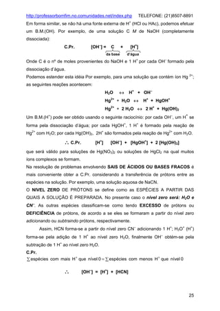 http://professorbomfim.no.comunidades.net/index.php

TELEFONE: (21)8507-8891

Em forma similar, se não há uma fonte externa de H+ (HCl ou HAc), podemos efetuar
um B.M.(OH). Por exemplo, de uma solução C M de NaOH (completamente
dissociada):
C.Pr.

[OH−] =

C

[H+]

+

da base

d’água

Onde C é o nº de moles provenientes do NaOH e 1 H+ por cada OH− formado pela
dissociação d’água.
Podemos estender esta idéia Por exemplo, para uma solução que contém íon Hg

2+

;

as seguintes reações acontecem:
H2O

↔

H+ + OH−

Hg2+ + H2O ↔

H+ + HgOH+

Hg2+ + 2 H2O ↔ 2 H+ + Hg(OH)2
Um B.M.(H+) pode ser obtido usando o seguinte raciocínio: por cada OH−, um H se
+

forma pela dissociação d’água; por cada HgOH+, 1 H+ é formado pela reação de
Hg2+ com H2O; por cada Hg(OH)2, 2H+ são formados pela reação de Hg2+ com H2O.

∴ C.Pr.

[H+]

[OH−] + [HgOH+] + 2 [Hg(OH)2]

que será válido para soluções de Hg(NO3)2 ou soluções de HgCl2 na qual muitos
íons complexos se formam.
Na resolução de problemas envolvendo SAIS DE ÁCIDOS OU BASES FRACOS é
mais conveniente obter a C.Pr. considerando a transferência de prótons entre as
espécies na solução. Por exemplo, uma solução aquosa de NaCN.
O NIVEL ZERO DE PRÓTONS se define como as ESPÉCIES A PARTIR DAS
QUAIS A SOLUÇÃO É PREPARADA. No presente caso o nível zero será: H2O e
CN−. As outras espécies classificam-se como tendo EXCESSO de prótons ou
DEFICIÊNCIA de prótons, de acordo a se eles se formaram a partir do nível zero
adicionando ou subtraindo prótons, respectivamente.
Assim, HCN forma-se a partir do nível zero CN− adicionando 1 H+; H3O+ (H+)
forma-se pela adição de 1 H+ ao nível zero H2O, finalmente OH− obtém-se pela
subtração de 1 H+ ao nível zero H2O.
C.Pr.
+
+
∑ espécies com mais H que nível 0 = ∑ espécies com menos H que nível 0

∴

[OH−] = [H+] + [HCN]

25

 