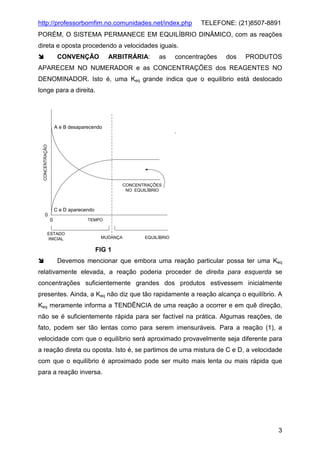 http://professorbomfim.no.comunidades.net/index.php

TELEFONE: (21)8507-8891

PORÉM, O SISTEMA PERMANECE EM EQUILÍBRIO DINÂMICO, com as reações
direta e oposta procedendo a velocidades iguais.
CONVENÇÃO

ARBITRÁRIA:

as

concentrações

dos

PRODUTOS

APARECEM NO NUMERADOR e as CONCENTRAÇÕES dos REAGENTES NO
DENOMINADOR. Isto é, uma Keq grande indica que o equilíbrio está deslocado
longe para a direita.

CONCENTRAÇÃO

A e B desaparecendo

CONCENTRAÇÕES
NO EQUILÍBRIO

C e D aparecendo
0
0

TEMPO

ESTADO
INICIAL

MUDANÇA

EQUILÍBRIO

FIG 1
Devemos mencionar que embora uma reação particular possa ter uma Keq
relativamente elevada, a reação poderia proceder de direita para esquerda se
concentrações suficientemente grandes dos produtos estivessem inicialmente
presentes. Ainda, a Keq não diz que tão rapidamente a reação alcança o equilíbrio. A
Keq meramente informa a TENDÊNCIA de uma reação a ocorrer e em quê direção,
não se é suficientemente rápida para ser factível na prática. Algumas reações, de
fato, podem ser tão lentas como para serem imensuráveis. Para a reação (1), a
velocidade com que o equilíbrio será aproximado provavelmente seja diferente para
a reação direta ou oposta. Isto é, se partimos de uma mistura de C e D, a velocidade
com que o equilíbrio é aproximado pode ser muito mais lenta ou mais rápida que
para a reação inversa.

3

 
