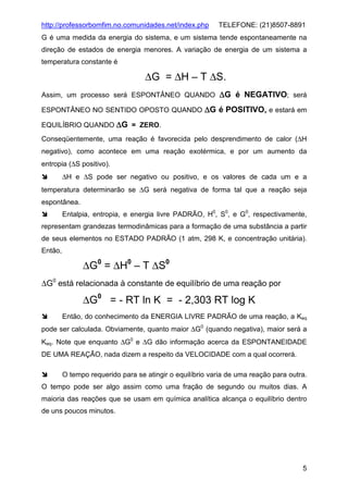 http://professorbomfim.no.comunidades.net/index.php

TELEFONE: (21)8507-8891

G é uma medida da energia do sistema, e um sistema tende espontaneamente na
direção de estados de energia menores. A variação de energia de um sistema a
temperatura constante é

∆G = ∆H – T ∆S.
Assim, um processo será ESPONTÂNEO QUANDO ∆G é NEGATIVO; será
ESPONTÂNEO NO SENTIDO OPOSTO QUANDO ∆G é POSITIVO, e estará em
EQUILÍBRIO QUANDO ∆G = ZERO.
Conseqüentemente, uma reação é favorecida pelo desprendimento de calor (∆H
negativo), como acontece em uma reação exotérmica, e por um aumento da
entropia (∆S positivo).
∆H e ∆S pode ser negativo ou positivo, e os valores de cada um e a
temperatura determinarão se ∆G será negativa de forma tal que a reação seja
espontânea.
Entalpia, entropia, e energia livre PADRÃO, H0, S0, e G0, respectivamente,
representam grandezas termodinâmicas para a formação de uma substância a partir
de seus elementos no ESTADO PADRÃO (1 atm, 298 K, e concentração unitária).
Então,

∆G0 = ∆H0 – T ∆S0
∆G0 está relacionada à constante de equilíbrio de uma reação por

∆G0 = - RT ln K = - 2,303 RT log K
Então, do conhecimento da ENERGIA LIVRE PADRÃO de uma reação, a Keq
pode ser calculada. Obviamente, quanto maior ∆G0 (quando negativa), maior será a
Keq. Note que enquanto ∆G0 e ∆G dão informação acerca da ESPONTANEIDADE
DE UMA REAÇÃO, nada dizem a respeito da VELOCIDADE com a qual ocorrerá.
O tempo requerido para se atingir o equilíbrio varia de uma reação para outra.
O tempo pode ser algo assim como uma fração de segundo ou muitos dias. A
maioria das reações que se usam em química analítica alcança o equilíbrio dentro
de uns poucos minutos.

5

 