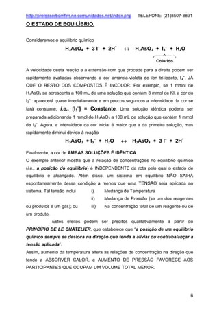 http://professorbomfim.no.comunidades.net/index.php

TELEFONE: (21)8507-8891

O ESTADO DE EQUILÍBRIO.
Consideremos o equilíbrio químico

H3AsO4 + 3 I– + 2H+

↔

H3AsO3 + I3– + H2O
Colorido

A velocidade desta reação e a extensão com que procede para a direita podem ser
rapidamente avaliadas observando a cor amarela-violeta do íon tri-iodeto, I3–, JÁ
QUE O RESTO DOS COMPOSTOS É INCOLOR. Por exemplo, se 1 mmol de
H3AsO4 se acrescenta a 100 mL de uma solução que contém 3 mmol de KI, a cor do
I3– aparecerá quase imediatamente e em poucos segundos a intensidade da cor se
–

fará constante, i.e., [I3 ] = Constante. Uma solução idêntica poderia ser
preparada adicionando 1 mmol de H3AsO3 a 100 mL de solução que contém 1 mmol
de I3–. Agora, a intensidade da cor inicial é maior que a da primeira solução, mas
rapidamente diminui devido à reação

H3AsO3 + I3– + H2O

↔

H3AsO4 + 3 I– + 2H+

Finalmente, a cor de AMBAS SOLUÇÕES É IDÊNTICA.
O exemplo anterior mostra que a relação de concentrações no equilíbrio químico
(i.e., a posição do equilíbrio) é INDEPENDENTE da rota pelo qual o estado de
equilíbrio é alcançado. Além disso, um sistema em equilíbrio NÃO SAIRÁ
espontaneamente dessa condição a menos que uma TENSÃO seja aplicada ao
sistema. Tal tensão inclui

Mudança de Temperatura

ii)
ou produtos é um gás); ou

i)

Mudança de Pressão (se um dos reagentes

iii)

Na concentração total de um reagente ou de

um produto.
Estes efeitos podem ser preditos qualitativamente a partir do
PRINCÍPIO DE LE CHÂTELIER, que estabelece que “a posição de um equilíbrio
químico sempre se desloca na direção que tenda a aliviar ou contrabalançar a
tensão aplicada”.
Assim, aumento da temperatura altera as relações de concentração na direção que
tende a ABSORVER CALOR, e AUMENTO DE PRESSÃO FAVORECE AOS
PARTICIPANTES QUE OCUPAM UM VOLUME TOTAL MENOR.

6

 