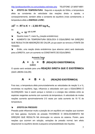 http://professorbomfim.no.comunidades.net/index.php

TELEFONE: (21)8507-8891

EFEITO DA TEMPERATURA. Segundo a equação de Gibbs, a temperatura
afeta

as

constantes

de

velocidade

das

reações

direta

e

oposta,

e

conseqüentemente, também afeta a constante de equilíbrio (mais corretamente, a
temperatura afeta a ENERGIA LIVRE)

∆G0 = - RT ln K = - 2,303 RT log Keq
ou

Keq = 10 − ∆G / 2,3 RT
Quanto maior T, maior Keq (reação endotérmica)
AUMENTO DA TEMPERATURA DESLOCA O EQUILÍBRIO NA DIREÇÃO

QUE RESULTA EM ABSORÇÃO DE CALOR, já que assim se remove a FONTE DA
TENSÃO.
Então, uma reação direta endotérmica (que absorve calor) será deslocada
para a DIREITA, com um aumento na CONSTANTE DE EQUILÍBRIO.
Aumento Temp

∆

A +

=

B

(REAÇÃO ENDOTÉRMICA)

(calor)
O oposto será verdade para uma REAÇÃO DIRETA QUE É EXOTÉRMICA
(QUE LIBERA CALOR)

A

=

B + ∆

(REAÇÃO EXOTÉRMICA)

Fora isso, a temperatura afeta pronunciadamente as velocidades de reação Vf e Vb
envolvidas no equilíbrio, logo, influencia a velocidade com que o EQUILÍBRIO É
ALCANÇADO. Isso é assim porque o número e a energia das colisões entre as
espécies reagentes aumenta com aumento da temperatura. A velocidade de muitas
reações aumenta aproximadamente 2-3 vezes por cada aumento de 10 ºC de
temperatura.
EFEITO DA PRESSÃO
Pressão pode influenciar muito a posição de um equilíbrio em reações que ocorrem
em fase gasosa. Aumento de pressão FAVORECE O DESLOCAMENTO NA
DIREÇÃO QUE RESULTA NA diminuição no volume do sistema. Porém, para
reações que ocorrem em solução, variações de pressão normal, tem efeito
desprezível no equilíbrio devido à pequena compressibilidade dos líquidos.
7

 