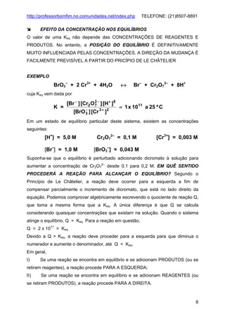http://professorbomfim.no.comunidades.net/index.php

TELEFONE: (21)8507-8891

EFEITO DA CONCENTRAÇÃO NOS EQUILÍBRIOS
O valor de uma Keq não depende das CONCENTRAÇÕES DE REAGENTES E
PRODUTOS. No entanto, a POSIÇÃO DO EQUILÍBRIO É DEFINITIVAMENTE
MUITO INFLUENCIADA PELAS CONCENTRAÇÕES. A DIREÇÃO DA MUDANÇA É
FACILMENTE PREVISÍVEL A PARTIR DO PRICÍPIO DE LE CHÂTELIER

EXEMPLO

BrO3– + 2 Cr3+ + 4H2O

↔

Br– + Cr2O72– + 8H+

cuja Keq vem dada por

K =

[Br − ] [Cr2 O 2 − ] [H+ ]8
7
−
[BrO 3 ] [Cr 3 + ]2

= 1 x 1011 a 25 º C

Em um estado de equilíbrio particular deste sistema, existem as concentrações
seguintes:

[H+] = 5,0 M

Cr2O72– = 0,1 M

[Br–] = 1,0 M

[Cr3+] = 0,003 M

[BrO3–] = 0,043 M

Suponha-se que o equilíbrio é perturbado adicionando dicromato à solução para
aumentar a concentração de Cr2O72– desde 0,1 para 0,2 M. EM QUÊ SENTIDO
PROCEDERÁ A REAÇÃO PARA ALCANÇAR O EQUILÍBRIO? Segundo o
Princípio de Le Châtelier, a reação deve ocorrer para a esquerda a fim de
compensar parcialmente o incremento de dicromato, que está no lado direito da
equação. Podemos comprovar algebricamente escrevendo o quociente de reação Q,
que toma a mesma forma que a Keq. A única diferença é que Q se calcula
considerando quaisquer concentrações que existam na solução. Quando o sistema
atinge o equilíbrio, Q = Keq Para a reação em questão,
Q = 2 x 1011 > Keq
Devido a Q > Keq, a reação deve proceder para a esquerda para que diminua o
numerador e aumente o denominador, até Q = Keq.
Em geral,
I)

Se uma reação se encontra em equilíbrio e se adicionam PRODUTOS (ou se

retiram reagentes), a reação procede PARA A ESQUERDA;
II)

Se uma reação se encontra em equilíbrio e se adicionam REAGENTES (ou

se retiram PRODUTOS), a reação procede PARA A DIREITA.

8

 