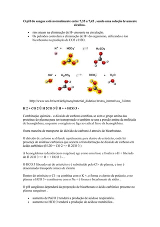 O pH do sangue está normalmente entre 7,35 a 7,45 , sendo uma solução levemente
alcalina.
• rins atuam na eliminação de H+ presente na circulação.
• Os pulmões controlam a eliminação de H+ do organismo, utilizando o íon
bicarbonato na produção de CO2 e H2O.
http://www.ucs.br/ccet/defq/naeq/material_didatico/textos_interativos_34.htm
H 2 + CO 2 Û H 2CO 3 Û H + + HCO 3 -
Combinação química - o dióxido de carbono combina-se com o grupo amina das
proteínas do plasma para ser transportado e também se une a porção amina da molécula
de hemoglobina, enquanto o oxigênio se liga ao radical ferro da hemoglobina.
Outra maneira de transporte do dióxido de carbono é através do bicarbonato.
O dióxido de carbono se difunde rapidamente para dentro do eritrócito, onde há
presença de anidrase carbônica que acelera a transformação de dióxido de carbono em
ácido carbônico (H 2O + CO 2 => H 2CO 3 )
A hemoglobina reduzida (sem oxigênio) age como uma base e finaliza o H + liberado
do H 2CO 3 => H + + HCO 3 - .
O HCO 3 liberado sai do eritrócito e é substituído pelo Cl - do plasma, e isso é
denominado transporte iônico de cloreto
Dentro do eritrócito o Cl - se combina com o K +, e forma o cloreto de potássio, e no
plasma o HCO 3 - combina-se com o Na + é forma o bicarbonato de sódio .
O pH sangüíneo dependerá da proporção de bicarbonato e ácido carbônico presente no
plasma sanguíneo .
• aumento de PaCO 2 tenderá a produção de acidose respiratória .
• aumento no HCO 3 tenderá a produção de acidose metabólica .
 