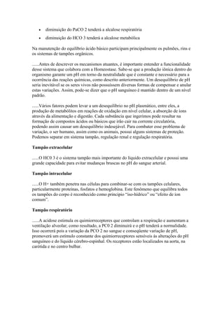• diminuição do PaCO 2 tenderá a alcalose respiratória
• diminuição do HCO 3 tenderá a alcalose metabólica
Na manutenção do equilíbrio ácido básico participam principalmente os pulmões, rins e
os sistemas de tampões orgânicos.
......Antes de descrever os mecanismos atuantes, é importante entender a funcionalidade
desse sistema que colabora com a Homeostase. Sabe-se que a produção iônica dentro do
organismo garante um pH em torno da neutralidade que é constante e necessário para a
ocorrência das reações químicas, como descrito anteriormente. Um desequilíbrio de pH
seria inevitável se os seres vivos não possuíssem diversas formas de compensar e anular
estas variações. Assim, pode-se dizer que o pH sanguíneo é mantido dentro de um nível
padrão.
......Vários fatores podem levar a um desequilíbrio no pH plasmático, entre eles, a
produção de metabólitos em reações de oxidação em nível celular, a absorção de íons
através da alimentação e digestão. Cada substância que ingerimos pode resultar na
formação de compostos ácidos ou básicos que irão cair na corrente circulatória,
podendo assim causar um desequilíbrio indesejável. Para combater esse problema de
variação, o ser humano, assim como os animais, possui alguns sistemas de proteção.
Podemos separar em sistema tampão, regulação renal e regulação respiratória.
Tampão extracelular
......O HC0 3 é o sistema tampão mais importante do líquido extracelular e possui uma
grande capacidade para evitar mudanças bruscas no pH do sangue arterial.
Tampão intracelular
......O H+ também penetra nas células para combinar-se com os tampões celulares,
particularmente proteínas, fosfatos e hemoglobina. Este fenômeno que equilibra todos
os tampões do corpo é reconhecido como principio “iso-hídrico” ou “efeito de íon
comum”.
Tampão respiratório
......A acidose estimula os quimiorreceptores que controlam a respiração e aumentam a
ventilação alveolar; como resultado, a PC0 2 diminuirá e o pH tenderá a normalidade.
Isso ocorrerá pois a variação da PCO 2 no sangue e conseqüente variação de pH,
promoverá um estímulo constante dos quimiorreceptores sensíveis às alterações do pH
sanguíneo e do líquido cérebro-espinhal. Os receptores estão localizados na aorta, na
carótida e no centro bulbar.
 