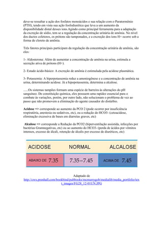 deve-se ressaltar a ação dos fosfatos monoácidos e sua relação com o Paratormônio
(PTH), tendo em vista sua ação fosfodiurética que leva a um aumento da
disponibilidade distal desses íons.Agindo como principal ferramenta para a adaptação
da excreção de sódio, tem se a regulação da concentração urinária de amônia. No nível
dos ductos coletores, os prótons são tamponados, e a excreção dos íons H+ ocorre sob a
forma de cloreto de amônia.
Três fatores principais participam da regulação da concentração urinária de amônia, são
eles:
1- Aldosterona: Além de aumentar a concentração de amônia na urina, estimula a
secreção ativa de prótons (H+).
2- Estado ácido-básico: A excreção de amônia é estimulada pela acidose plasmática.
3- Potassemia: A hiperpotassemia reduz a amoniogênese e a concentração de amônia na
urina, determinando acidose. Já a hipopotassemia, determina a alcalose.
......Os sistemas tampões formam uma espécie de barreira às alterações do pH
sanguíneo. De constituição química, eles possuem uma rapidez essencial para o
combate às variações, porém, por outro lado, não solucionam o problema de vez ao
passo que não promovem a eliminação do agente causador do distúrbio.
Acidose => corresponde ao aumento da PCO 2 (pode ocorrer por insuficiência
respiratória, anestesia ou sedativos, etc), ou a redução do HCO3- (cetoacidose,
eliminação excessiva de bases em diarreías graves, etc)
Alcalose => corresponde a Redução da PCO2 (hiperventilação assistida, infecções por
bactérias Gramnegativas, etc) ou ao aumento do HCO3- (perda de ácidos por vômitos
intensos, excesso de álcali, retenção de álcalis por excesso de diuréticos, etc)
Adaptado de
http://cwx.prenhall.com/bookbind/pubbooks/mcmurrygob/medialib/media_portfolio/tex
t_images/FG28_12-01UN.JPG
 