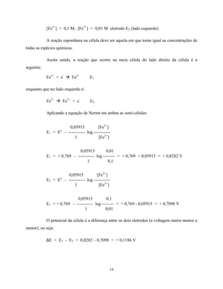 14
[Fe2+
] = 0,1 M; [Fe3+
] = 0,01 M eletrodo E2 (lado esquerdo)
A reação espontânea na célula deve ser aquela em que torna igual as concentrações de
todas as espécies químicas.
Assim sendo, a reação que ocorre na meia célula do lado direito da célula é a
seguinte:
Fe3+
+ e-
à Fe2+
E1
enquanto que no lado esquerdo é:
Fe2+
à Fe3+
+ e-
E2
Aplicando a equação de Nernst em ambas as semi-células:
0,05915 [Fe2+
]
E1 = Eo
- ----------- log -----------
1 [Fe3+
]
0,05915 0,01
E1 = + 0,769 - ----------- log -------- = + 0,769 + 0,05915 = + 0,8282 V
1 0,1
0,05915 [Fe2+
]
E2 = Eo
- ----------- log -----------
1 [Fe3+
]
0,05915 0,1
E1 = + 0,769 - ----------- log -------- = + 0,769 - 0,05915 = + 0,7098 V
1 0,01
O potencial da célula é a diferença entre os dois eletrodos (a voltagem maior menos a
menor), ou seja:
∆E = E1 - E2 = 0,8282 – 0,7098 = + 0,1186 V
 
