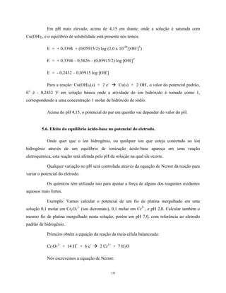 19
Em pH mais elevado, acima de 4,15 em diante, onde a solução é saturada com
Cu(OH)2, e o equilíbrio de solubilidade está presente nós temos:
E = + 0,3394 + (0,05915/2) log (2,0 x 10-20
/[OH-
]2
)
E = + 0,3394 – 0,5826 – (0,05915/2) log [OH-
]2
E = - 0,2432 – 0,05915 log [OH-
]
Para a reação: Cu(OH)2(s) + 2 e-
à Cu(s) + 2 OH-
, o valor do potencial padrão,
Eo
é - 0,2432 V em solução básica onde a atividade do íon hidróxido é tomado como 1,
correspondendo a uma concentração 1 molar de hidróxido de sódio.
Acima do pH 4,15, o potencial do par em questão vai depender do valor do pH.
5.6. Efeito do equilíbrio ácido-base no potencial do eletrodo.
Onde quer que o íon hidrogênio, ou qualquer íon que esteja conectado ao íon
hidrogênio através de um equilíbrio de ionização ácido-base apareça em uma reação
eletroquímica, esta reação será afetada pelo pH da solução na qual ele ocorre.
Qualquer variação no pH será controlada através da equação de Nernst da reação para
variar o potencial do eletrodo.
Os químicos têm utilizado isto para ajustar a força de alguns dos reagentes oxidantes
aquosos mais fortes.
Exemplo: Vamos calcular o potencial de um fio de platina mergulhado em uma
solução 0,1 molar em Cr2O7
2-
(íon dicromato), 0,1 molar em Cr3+
, e pH 2,0. Calcular também o
mesmo fio de platina mergulhado nesta solução, porém em pH 7,0, com referência ao eletrodo
padrão de hidrogênio.
Primeiro obtém a equação da reação da meia célula balanceada:
Cr2O7
2-
+ 14 H+
+ 6 e-
à 2 Cr3+
+ 7 H2O
Nós escrevemos a equação de Nernst:
 