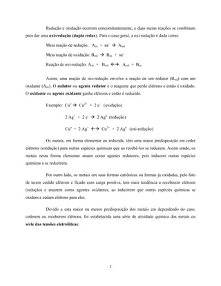 2
Redução e oxidação ocorrem concomitantemente, e duas meias reações se combinam
para dar uma oxi-redução (dupla redox). Para o caso geral, a oxi-redução é dada como:
Meia reação de redução: Aox + ne-
à Ared
Meia reação de oxidação: Bred à Box + ne-
Reação de oxi-redução: Aox + Bred ßà Ared + Box
Assim, uma reação de oxi-redução envolve a reação de um redutor (Bred) com um
oxidante (Aox). O redutor ou agente redutor é o reagente que perde elétrons e então é oxidado.
O oxidante ou agente oxidante ganha elétrons e então é reduzido.
Exemplo: Cuo
à Cu2+
+ 2 e-
(oxidação)
2 Ag+
+ 2 e-
à 2 Ago
(redução)
Cuo
+ 2 Ag+
ßà Cu2+
+ 2 Ago
(oxi-redução)
Os metais, em forma elementar ou reduzida, têm uma maior predisposição em ceder
elétrons (oxidação) para outras espécies químicas que ao recebê-los se reduzem. Assim sendo, os
metais nesta forma elementar atuam como agentes redutores, pois induzem outras espécies
químicas a se reduzirem.
Por outro lado, os metais em suas formas catiônicas ou formas já oxidadas, pelo fato
de terem cedido elétrons e ficado com carga positiva, tem mais tendência a receberem elétrons
(redução) e atuarem como agentes oxidantes, ao induzirem que outras espécies químicas se
oxidem e cedam elétrons para eles.
Devido a esta maior ou menor predisposição dos metais em dependendo do caso,
cederem ou receberem elétrons, foi estabelecida uma série de atividade química dos metais ou
série das tensões eletrolíticas:
 