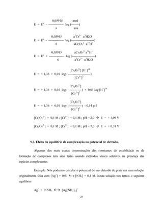 20
0,05915 ared
E = Eo
- -------------- log (-------)
n aox
0,05915 a2
Cr3+
a7
H2O
E = Eo
- -------------- log (---------------------)
6 aCr2O7
2-
a14
H+
0,05915 aCr2O7
2-
a14
H+
E = Eo
+ -------------- log (---------------------)
6 a2
Cr3+
a7
H2O
[Cr2O7
2-
] [H+
]14
E = + 1,36 + 0,01 log (---------------------)
[Cr3+
]2
[Cr2O7
2-
]
E = + 1,36 + 0,01 log (-------------) + 0,01 log [H+
]14
[Cr3+
]2
[Cr2O7
2-
]
E = + 1,36 + 0,01 log (-------------) - 0,14 pH
[Cr3+
]2
[Cr2O7
2-
] = 0,1 M ; [Cr3+
] = 0,1 M ; pH = 2,0 à E = + 1,09 V
[Cr2O7
2-
] = 0,1 M ; [Cr3+
] = 0,1 M ; pH = 7,0 à E = + 0,39 V
5.7. Efeito do equilíbrio de complexação no potencial de eletrodo.
Algumas das mais exatas determinações das constantes de estabilidade ou de
formação de complexos tem sido feitas usando eletrodos iônico seletivos na presença das
espécies complexantes.
Exemplo: Nós podemos calcular o potencial de um eletrodo de prata em uma solução
originalmente feita com [Ag+
] = 0,01 M e [NH3] = 0,1 M. Nesta solução nós temos o seguinte
equilíbrio:
Ag+
+ 2 NH3 ßà [Ag(NH3)2]+
 