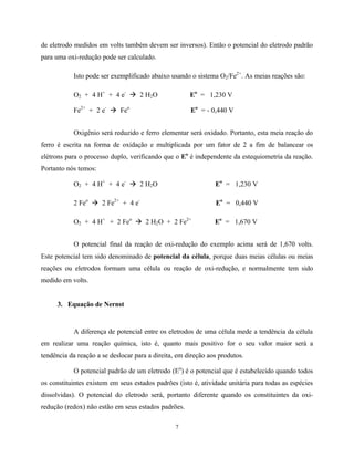 7
de eletrodo medidos em volts também devem ser inversos). Então o potencial do eletrodo padrão
para uma oxi-redução pode ser calculado.
Isto pode ser exemplificado abaixo usando o sistema O2/Fe2+
. As meias reações são:
O2 + 4 H+
+ 4 e-
à 2 H2O Eo
= 1,230 V
Fe2+
+ 2 e-
à Feo
Eo
= - 0,440 V
Oxigênio será reduzido e ferro elementar será oxidado. Portanto, esta meia reação do
ferro é escrita na forma de oxidação e multiplicada por um fator de 2 a fim de balancear os
elétrons para o processo duplo, verificando que o Eo
é independente da estequiometria da reação.
Portanto nós temos:
O2 + 4 H+
+ 4 e-
à 2 H2O Eo
= 1,230 V
2 Feo
à 2 Fe2+
+ 4 e-
Eo
= 0,440 V
O2 + 4 H+
+ 2 Feo
à 2 H2O + 2 Fe2+
Eo
= 1,670 V
O potencial final da reação de oxi-redução do exemplo acima será de 1,670 volts.
Este potencial tem sido denominado de potencial da célula, porque duas meias células ou meias
reações ou eletrodos formam uma célula ou reação de oxi-redução, e normalmente tem sido
medido em volts.
3. Equação de Nernst
A diferença de potencial entre os eletrodos de uma célula mede a tendência da célula
em realizar uma reação química, isto é, quanto mais positivo for o seu valor maior será a
tendência da reação a se deslocar para a direita, em direção aos produtos.
O potencial padrão de um eletrodo (Eo
) é o potencial que é estabelecido quando todos
os constituintes existem em seus estados padrões (isto é, atividade unitária para todas as espécies
dissolvidas). O potencial do eletrodo será, portanto diferente quando os constituintes da oxi-
redução (redox) não estão em seus estados padrões.
 
