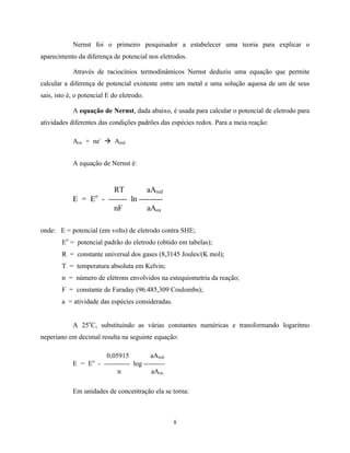 8
Nernst foi o primeiro pesquisador a estabelecer uma teoria para explicar o
aparecimento da diferença de potencial nos eletrodos.
Através de raciocínios termodinâmicos Nernst deduziu uma equação que permite
calcular a diferença de potencial existente entre um metal e uma solução aquosa de um de seus
sais, isto é, o potencial E do eletrodo.
A equação de Nernst, dada abaixo, é usada para calcular o potencial de eletrodo para
atividades diferentes das condições padrões das espécies redox. Para a meia reação:
Aox + ne-
à Ared
A equação de Nernst é:
RT aAred
E = Eo
- ------- ln ---------
nF aAox
onde: E = potencial (em volts) de eletrodo contra SHE;
Eo
= potencial padrão do eletrodo (obtido em tabelas);
R = constante universal dos gases (8,3145 Joules/(K mol);
T = temperatura absoluta em Kelvin;
n = número de elétrons envolvidos na estequiometria da reação;
F = constante de Faraday (96.485,309 Coulombs);
a = atividade das espécies consideradas.
A 25o
C, substituindo as várias constantes numéricas e transformando logaritmo
neperiano em decimal resulta na seguinte equação:
0,05915 aAred
E = Eo
- ----------- log ---------
n aAox
Em unidades de concentração ela se torna:
 