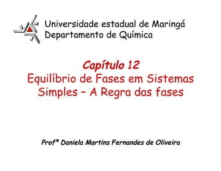 Capítulo 12
Equilíbrio de Fases em Sistemas
Simples – A Regra das fases
Profª Daniela Martins Fernandes de Oliveira
Universidade estadual de Maringá
Departamento de Química
 
