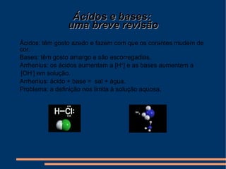 Ácidos e bases:  uma breve revisão Ácidos: têm gosto azedo e fazem com que os corantes mudem de cor. Bases: têm gosto amargo e são escorregadias. Arrhenius: os ácidos aumentam a [H + ] e as bases aumentam a  [OH - ] em solução. Arrhenius: ácido + base =  sal + água. Problema: a definição nos limita à solução aquosa. 