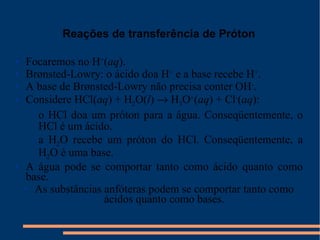 Reações de transferência de Próton Focaremos no H + ( aq ). Brønsted-Lowry: o ácido doa H +  e a base recebe H + . A base de Brønsted-Lowry não precisa conter OH - . Considere HCl( aq ) + H 2 O( l )    H 3 O + ( aq ) + Cl - ( aq ): o HCl doa um próton para a água. Conseqüentemente, o HCl é um ácido. a H 2 O recebe um próton do HCl. Conseqüentemente, a H 2 O é uma base. A água pode se comportar tanto como ácido quanto como base. As substâncias anfóteras podem se comportar tanto como ácidos quanto como bases. 