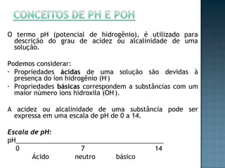 O termo pH (potencial de hidrogênio), é utilizado para 
descrição do grau de acidez ou alcalinidade de uma 
solução. 
Podemos considerar: 
• Propriedades ácidas de uma solução são devidas à 
presença do íon hidrogênio (H+) 
• Propriedades básicas correspondem a substâncias com um 
maior número íons hidroxila (OH-). 
A acidez ou alcalinidade de uma substância pode ser 
expressa em uma escala de pH de 0 a 14. 
Escala de pH: 
pH_________________________________________ 
0 7 14 
Ácido neutro básico 
 