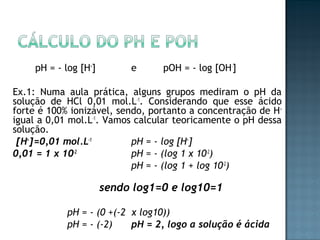 pH = - log [H+] e pOH = - log [OH-] 
Ex.1: Numa aula prática, alguns grupos mediram o pH da 
solução de HCl 0,01 mol.L-1. Considerando que esse ácido 
forte é 100% ionizável, sendo, portanto a concentração de H+ 
igual a 0,01 mol.L-1. Vamos calcular teoricamente o pH dessa 
solução. 
[H+]=0,01 mol.L-1 pH = - log [H+] 
0,01 = 1 x 10-2 pH = - (log 1 x 10-2) 
pH = - (log 1 + log 10-2) 
sendo log1=0 e log10=1 
pH = - (0 +(-2 x log10)) 
pH = - (-2) pH = 2, logo a solução é ácida 
 