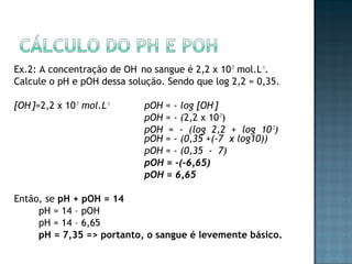 Ex.2: A concentração de OH- no sangue é 2,2 x 10-7 mol.L-1. 
Calcule o pH e pOH dessa solução. Sendo que log 2,2 = 0,35. 
[OH-]=2,2 x 10-7 mol.L-1 pOH = - log [OH-] 
pOH = - (2,2 x 10-7) 
pOH = - (log 2,2 + log 10-7) 
pOH = - (0,35 +(-7 x log10)) 
pOH = - (0,35 - 7) 
pOH = -(-6,65) 
pOH = 6,65 
Então, se pH + pOH = 14 
pH = 14 – pOH 
pH = 14 – 6,65 
pH = 7,35 => portanto, o sangue é levemente básico. 
 