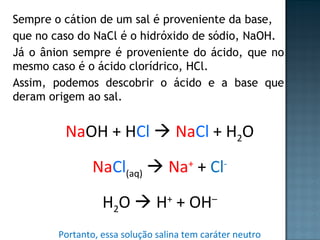 Sempre o cátion de um sal é proveniente da base, 
que no caso do NaCl é o hidróxido de sódio, NaOH. 
Já o ânion sempre é proveniente do ácido, que no 
mesmo caso é o ácido clorídrico, HCl. 
Assim, podemos descobrir o ácido e a base que 
deram origem ao sal. 
NaOH + HCl  NaCl + H2O 
NaCl(aq)  Na+ + Cl- 
H2O  H+ + OH– 
Portanto, essa solução salina tem caráter neutro 
 