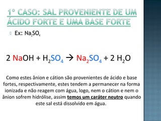  Ex: Na2SO4 
2 NaOH + H2SO4  Na2SO4 + 2 H2O 
Como estes ânion e cátion são provenientes de ácido e base 
fortes, respectivamente, estes tendem a permanecer na forma 
ionizada e não reagem com água, logo, nem o cátion e nem o 
ânion sofrem hidrólise, assim temos um caráter neutro quando 
este sal está dissolvido em água. 
 
