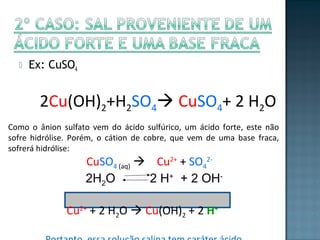  Ex: CuSO4 
2Cu(OH)2+H2SO4 CuSO4+ 2 H2O 
Como o ânion sulfato vem do ácido sulfúrico, um ácido forte, este não 
sofre hidrólise. Porém, o cátion de cobre, que vem de uma base fraca, 
sofrerá hidrólise: 
CuSO4 (aq)  Cu2+ + SO4 
2- 
2H2O 2 H+ + 2 OH-Cu2+ 
+ 2 H2O  Cu(OH)2 + 2 H+ 
Portanto, essa solução salina tem caráter ácido 
 