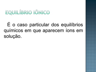 É o caso particular dos equilíbrios 
químicos em que aparecem íons em 
solução. 
 