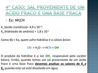  Ex: NH4CN 
Ka (ácido cianídrico)= 4,9 x 10-10 
Kb (hidróxido de amônio) = 1,8 x 10-5 
Como Kb > Ka, quem sofre hidrólise é o cátion ânion: 
CN- + H2O --> HCN + OH-O 
produto da hidrólise é o íon OH-, responsável pelo caráter 
básico. Então, quando temos um sal proveniente de um ácido 
fraco e uma base fraca devemos analisar os valores de Ka e 
Kb quando este sal está dissolvido em água. 
 