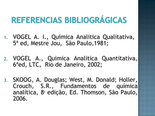1. VOGEL A. I., Quimica Analitica Qualitativa, 
5ª ed, Mestre Jou, São Paulo,1981; 
2. VOGEL A., Quimica Analitica Quantitativa, 
6ªed, LTC, Rio de Janeiro, 2002; 
3. SKOOG, A. Douglas; West, M. Donald; Holler, 
Crouch, S.R., Fundamentos de química 
analítica, 8a edição, Ed. Thomson, São Paulo, 
2006. 
 