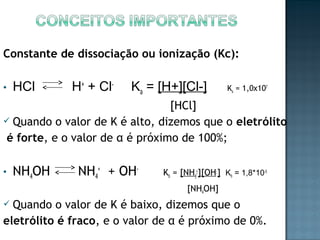 Constante de dissociação ou ionização (Kc): 
• HCl H+ + Cl- Ka = [H+][Cl-] Ka = 1,0x107 
[HCl] 
 Quando o valor de K é alto, dizemos que o eletrólito 
é forte, e o valor de α é próximo de 100%; 
• NH4OH NH4 
+ + OH- Kb = [NH4 
+][OH-] Kb = 1,8*10-5 
[NH4OH] 
 Quando o valor de K é baixo, dizemos que o 
eletrólito é fraco, e o valor de α é próximo de 0%. 
 